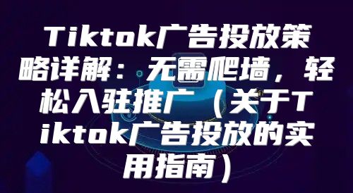 Tiktok广告投放策略详解：无需爬墙，轻松入驻推广关于Tiktok广告投放的实用指南