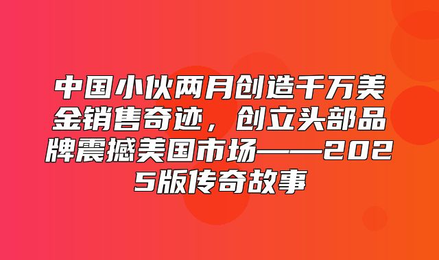 中国小伙两月创造千万美金销售奇迹，创立头部品牌震撼美国市场——2025版传奇故事