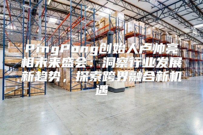 PingPong创始人卢帅亮相未来盛会：洞察行业发展新趋势，探索跨界融合新机遇