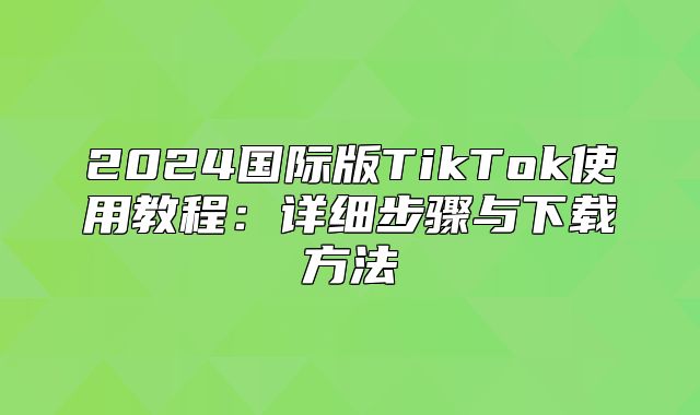 2025国际版TikTok使用教程：详细步骤与下载方法