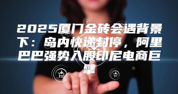 2025厦门金砖会遇背景下：岛内快递封停，阿里巴巴强势入股印尼电商巨擘