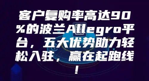 客户复购率高达90%的波兰Allegro平台，五大优势助力轻松入驻，赢在起跑线！