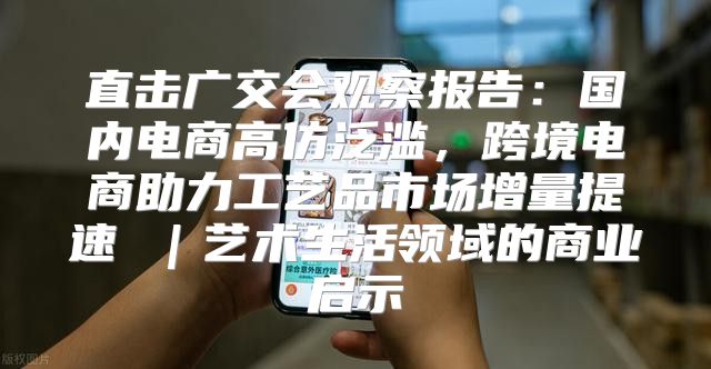 直击广交会观察报告：国内电商高仿泛滥，跨境电商助力工艺品市场增量提速 ｜艺术生活领域的商业启示