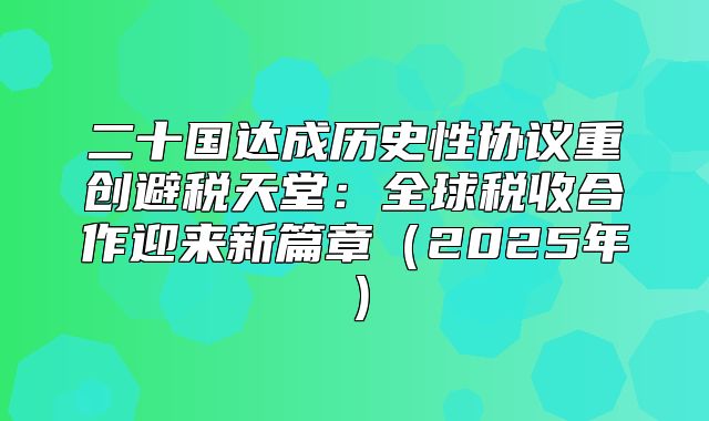 二十国达成历史性协议重创避税天堂：全球税收合作迎来新篇章2025年