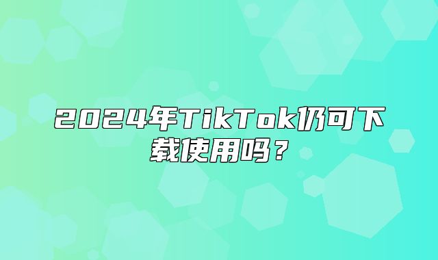 2025年TikTok仍可下载使用吗？