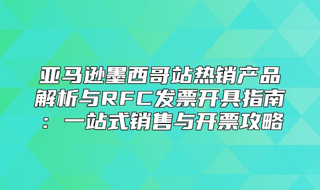 亚马逊墨西哥站热销产品解析与RFC发票开具指南：一站式销售与开票攻略