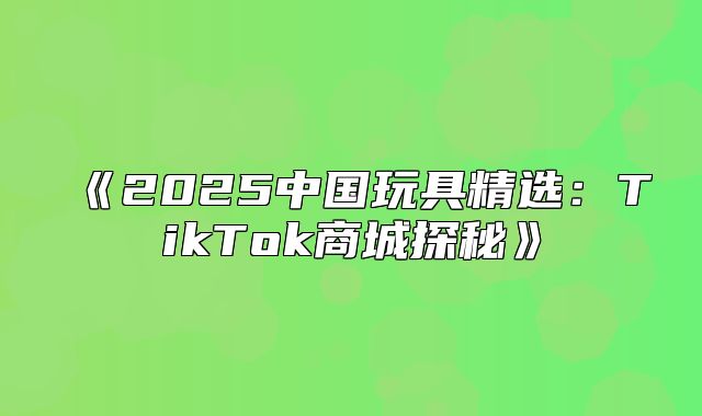 2025中国玩具精选：TikTok商城探秘