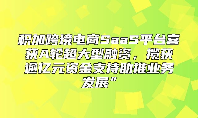 积加跨境电商SaaS平台喜获A轮超大型融资，揽获逾亿元资金支持助推业务发展”
