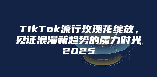 TikTok流行玫瑰花绽放，见证浪漫新趋势的魔力时光2025