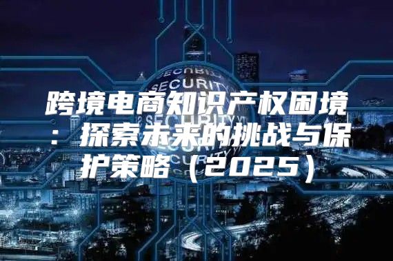 跨境电商知识产权困境：探索未来的挑战与保护策略2025