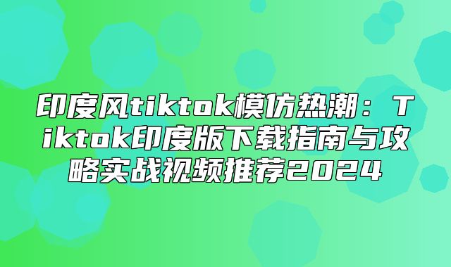 印度风tiktok模仿热潮：Tiktok印度版下载指南与攻略实战视频推荐2025