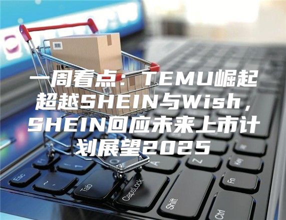 一周看点：TEMU崛起超越SHEIN与Wish，SHEIN回应未来上市计划展望2025