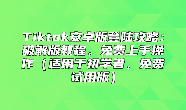 Tiktok安卓版登陆攻略：破解版教程，免费上手操作适用于初学者，免费试用版