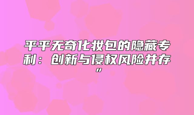 平平无奇化妆包的隐藏专利：创新与侵权风险并存”