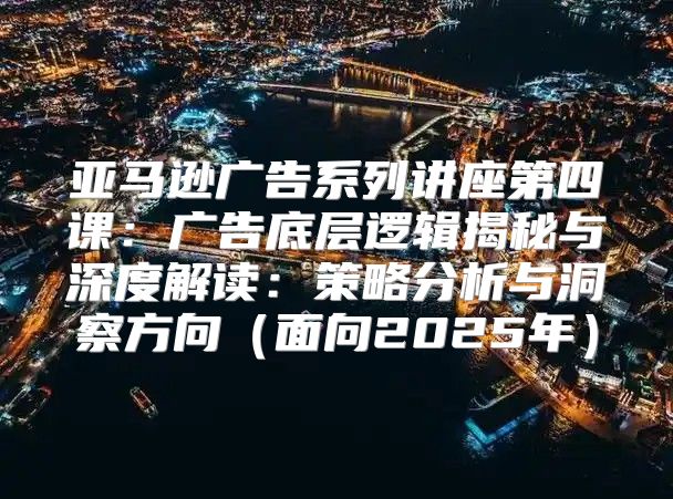 亚马逊广告系列讲座第四课：广告底层逻辑揭秘与深度解读：策略分析与洞察方向面向2025年
