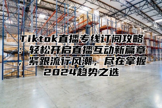 Tiktok直播专线订阅攻略：轻松开启直播互动新篇章，紧跟流行风潮，尽在掌握2025趋势之选