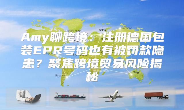 Amy聊跨境：注册德国包装EPR号码也有被罚款隐患？聚焦跨境贸易风险揭秘