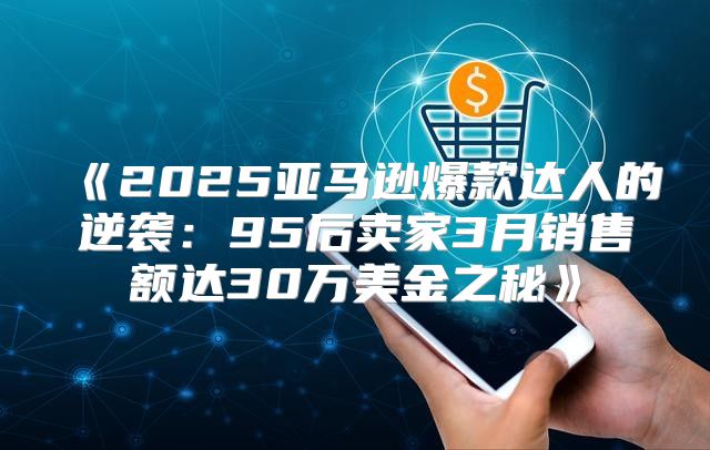 2025亚马逊爆款达人的逆袭：95后卖家3月销售额达30万美金之秘