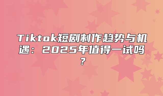 Tiktok短剧制作趋势与机遇：2025年值得一试吗？
