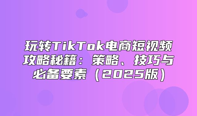 玩转TikTok电商短视频攻略秘籍：策略、技巧与必备要素2025版