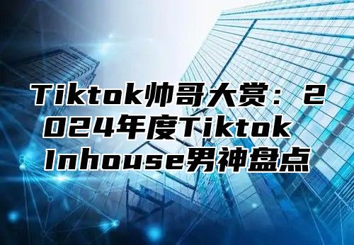 Tiktok帅哥大赏：2025年度Tiktok Inhouse男神盘点
