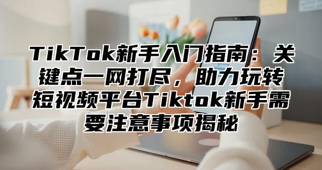 TikTok新手入门指南：关键点一网打尽，助力玩转短视频平台Tiktok新手需要注意事项揭秘