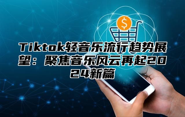 Tiktok轻音乐流行趋势展望：聚焦音乐风云再起2025新篇