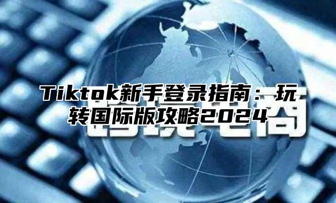 Tiktok新手登录指南：玩转国际版攻略2025