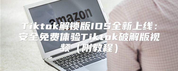 Tiktok解锁版IOS全新上线：安全免费体验Tiktok破解版视频附教程