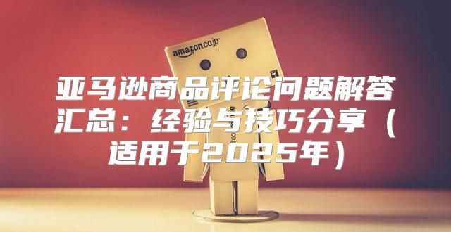 亚马逊商品评论问题解答汇总：经验与技巧分享适用于2025年