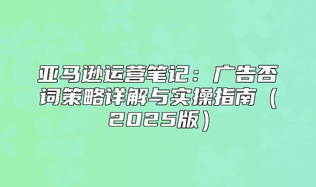亚马逊运营笔记：广告否词策略详解与实操指南2025版