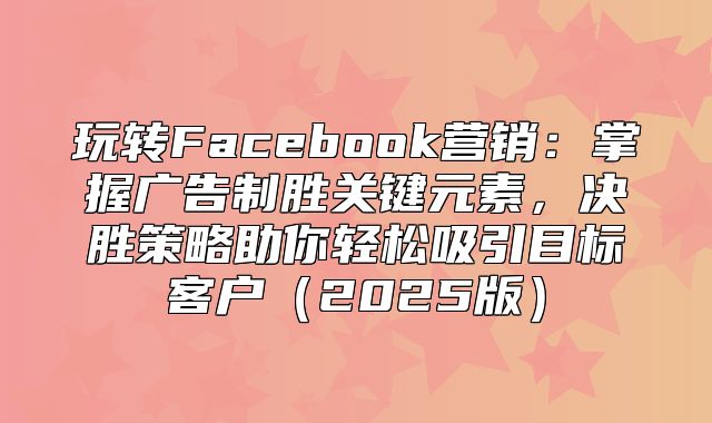 玩转Facebook营销：掌握广告制胜关键元素，决胜策略助你轻松吸引目标客户2025版