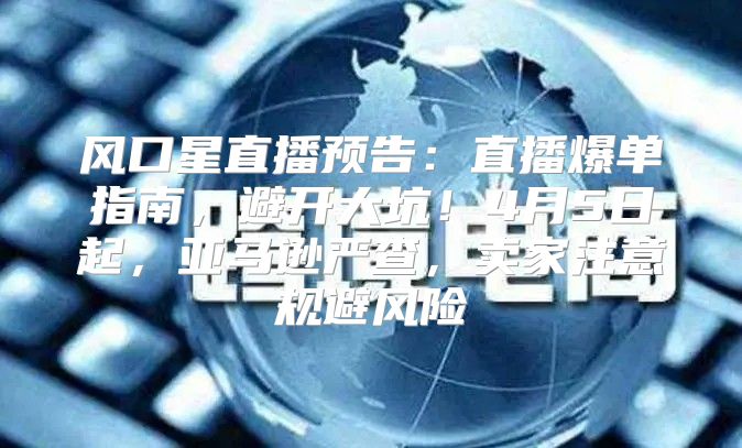 风口星直播预告：直播爆单指南，避开大坑！4月5日起，亚马逊严查，卖家注意规避风险