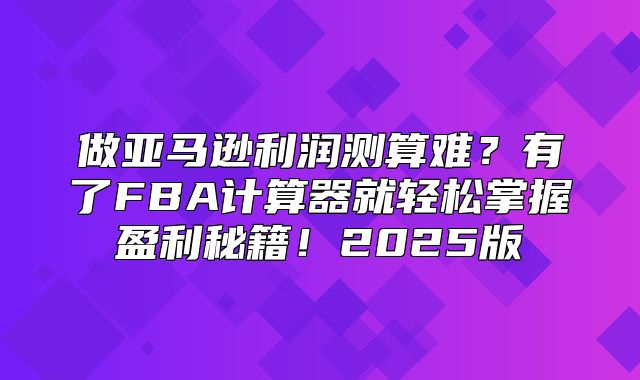 做亚马逊利润测算难？有了FBA计算器就轻松掌握盈利秘籍！2025版