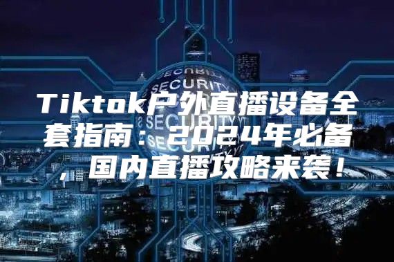 Tiktok户外直播设备全套指南：2025年必备，国内直播攻略来袭！
