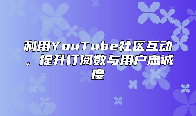 利用YouTube社区互动，提升订阅数与用户忠诚度