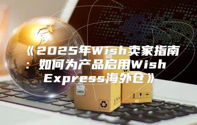 2025年Wish卖家指南：如何为产品启用WishExpress海外仓