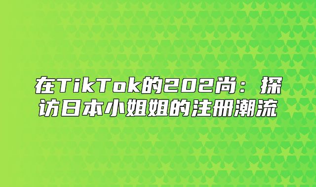 在TikTok的202尚：探访日本小姐姐的注册潮流