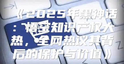 2025年黑神话：悟空知识产权大热，全网热议其背后的保护与价值