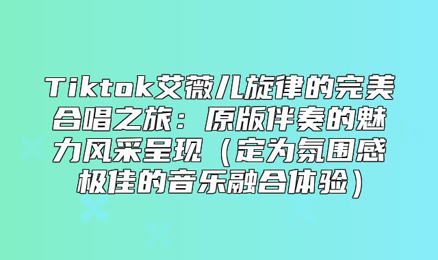 Tiktok艾薇儿旋律的完美合唱之旅：原版伴奏的魅力风采呈现定为氛围感极佳的音乐融合体验