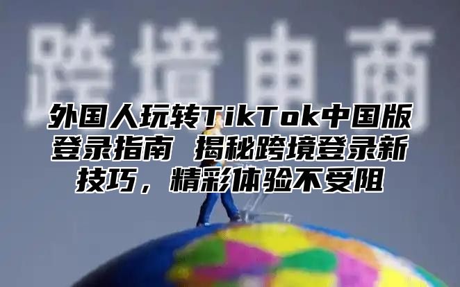 外国人玩转TikTok中国版登录指南 揭秘跨境登录新技巧，精彩体验不受阻