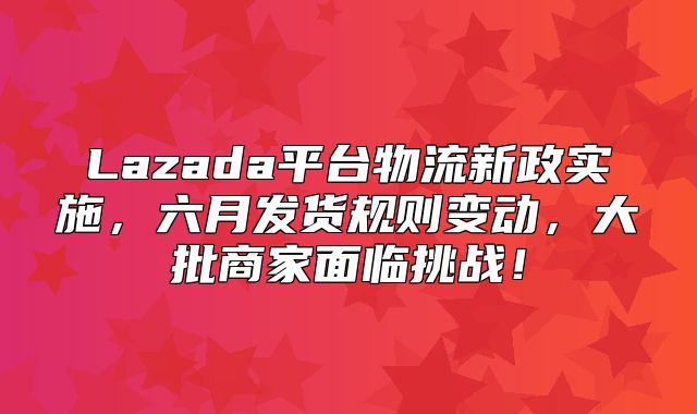 Lazada平台物流新政实施，六月发货规则变动，大批商家面临挑战！