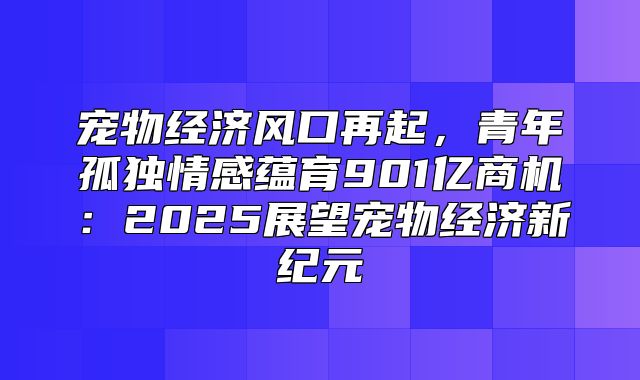 宠物经济风口再起，青年孤独情感蕴育901亿商机：2025展望宠物经济新纪元