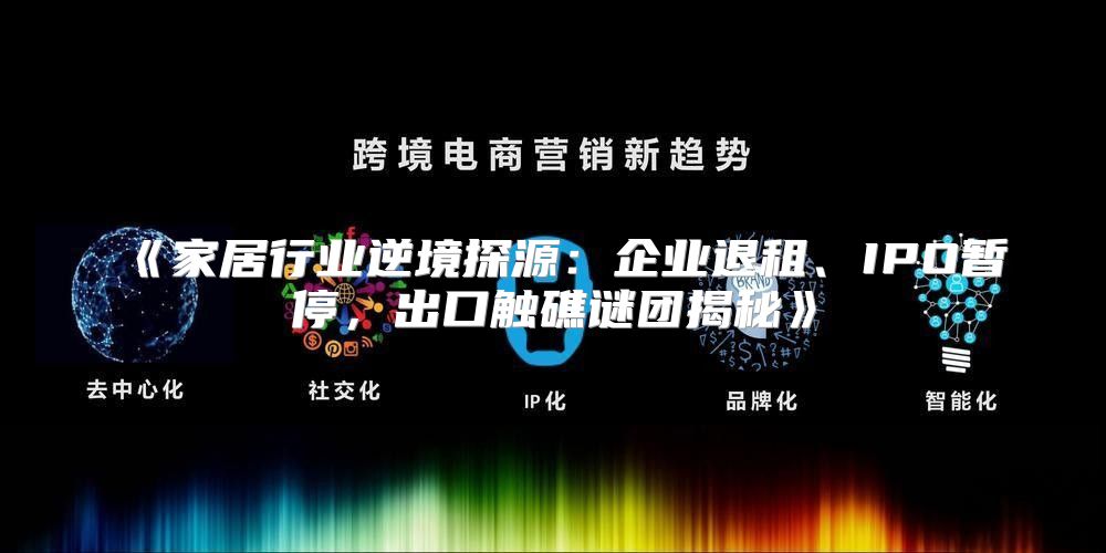 家居行业逆境探源：企业退租、IPO暂停，出口触礁谜团揭秘