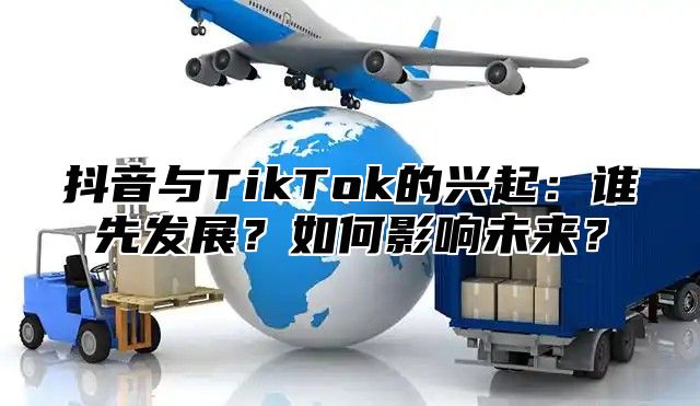 抖音与TikTok的兴起：谁先发展？如何影响未来？