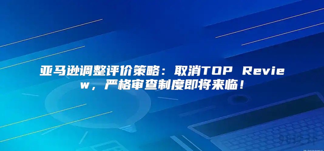 亚马逊调整评价策略：取消TOP Review，严格审查制度即将来临！