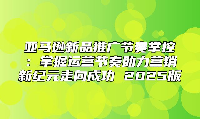 亚马逊新品推广节奏掌控：掌握运营节奏助力营销新纪元走向成功 2025版
