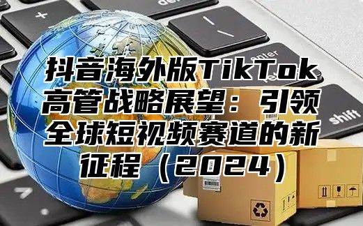 抖音海外版TikTok高管战略展望：引领全球短视频赛道的新征程2025