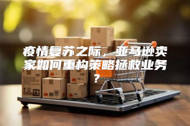 疫情复苏之际，亚马逊卖家如何重构策略拯救业务？
