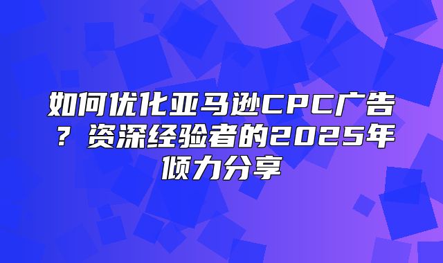 如何优化亚马逊CPC广告？资深经验者的2025年倾力分享